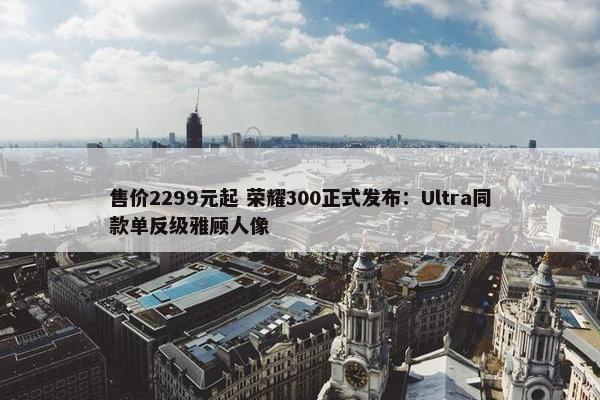 售价2299元起 荣耀300正式发布：Ultra同款单反级雅顾人像