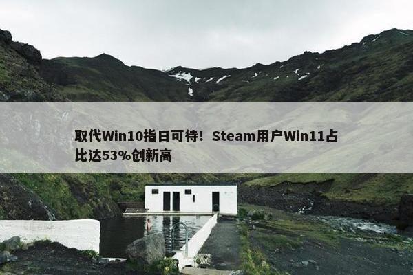 取代Win10指日可待！Steam用户Win11占比达53%创新高