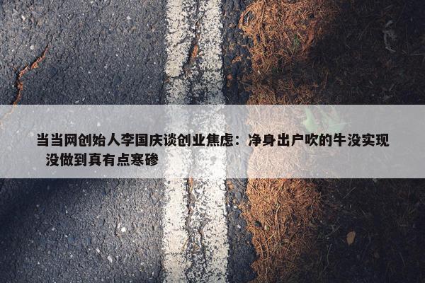 当当网创始人李国庆谈创业焦虑：净身出户吹的牛没实现  没做到真有点寒碜