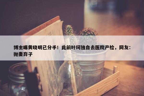 博主曝黄晓明已分手！此前叶珂独自去医院产检，网友：抛妻弃子