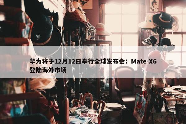 华为将于12月12日举行全球发布会：Mate X6登陆海外市场