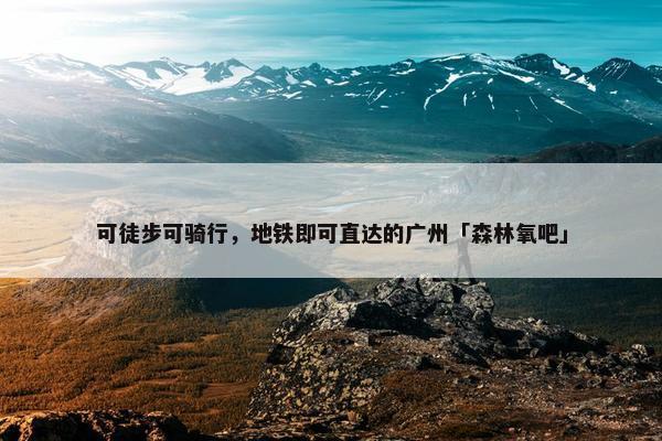 可徒步可骑行，地铁即可直达的广州「森林氧吧」