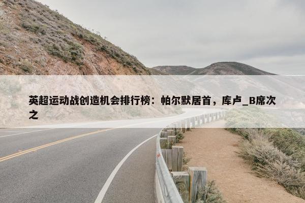 英超运动战创造机会排行榜：帕尔默居首，库卢_B席次之