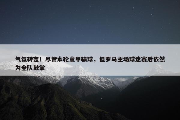 气氛转变！尽管本轮意甲输球，但罗马主场球迷赛后依然为全队鼓掌