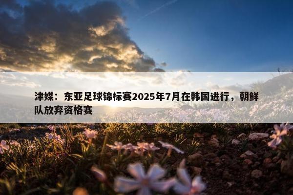 津媒：东亚足球锦标赛2025年7月在韩国进行，朝鲜队放弃资格赛