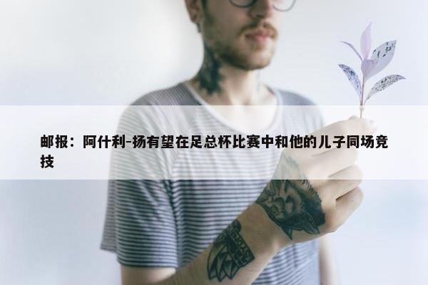 邮报：阿什利-扬有望在足总杯比赛中和他的儿子同场竞技