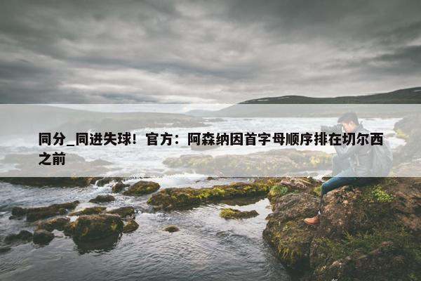 同分_同进失球！官方：阿森纳因首字母顺序排在切尔西之前