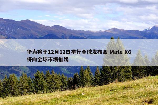 华为将于12月12日举行全球发布会 Mate X6将向全球市场推出