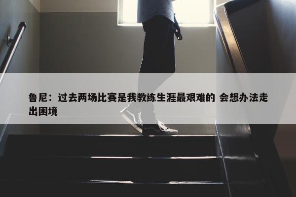 鲁尼：过去两场比赛是我教练生涯最艰难的 会想办法走出困境