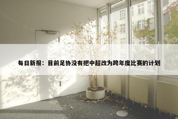 每日新报：目前足协没有把中超改为跨年度比赛的计划