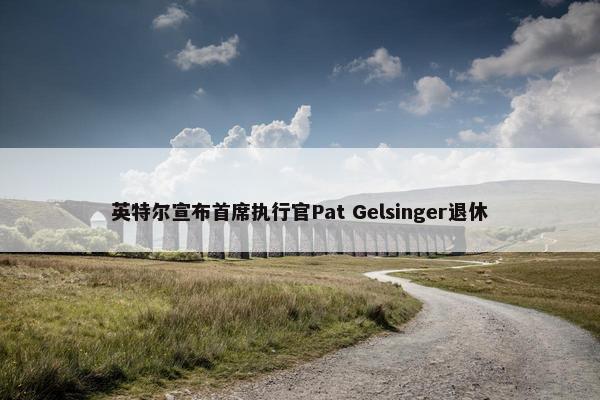 英特尔宣布首席执行官Pat Gelsinger退休