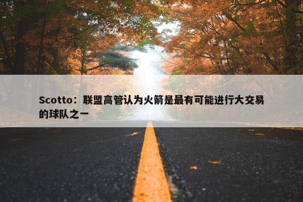 Scotto：联盟高管认为火箭是最有可能进行大交易的球队之一