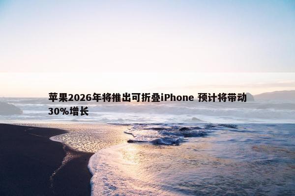 苹果2026年将推出可折叠iPhone 预计将带动30%增长