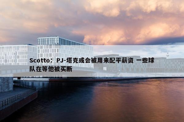 Scotto：PJ-塔克或会被用来配平薪资 一些球队在等他被买断