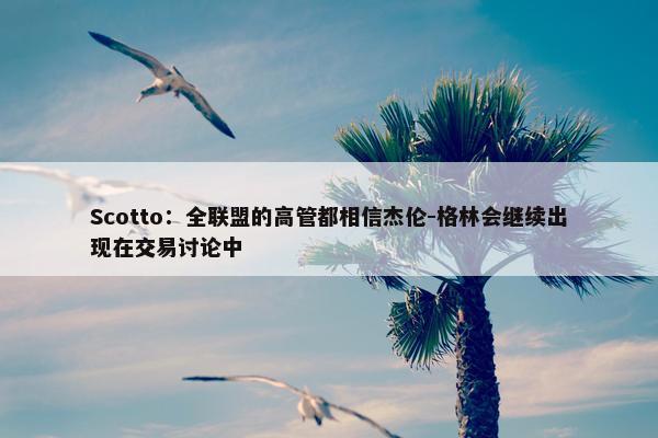 Scotto：全联盟的高管都相信杰伦-格林会继续出现在交易讨论中