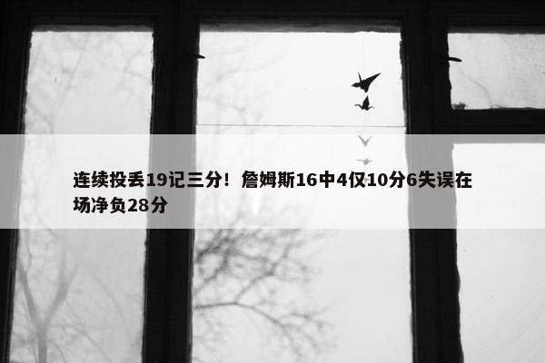 连续投丢19记三分！詹姆斯16中4仅10分6失误在场净负28分