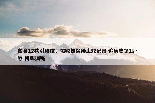 詹皇12铁引热议：惨败却保持上双纪录 追历史第1耻辱 闭眼抿嘴