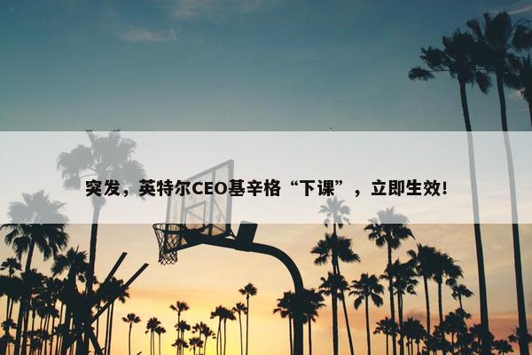 突发，英特尔CEO基辛格“下课”，立即生效！