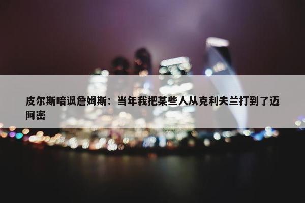 皮尔斯暗讽詹姆斯：当年我把某些人从克利夫兰打到了迈阿密