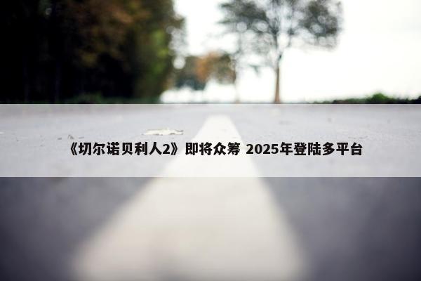 《切尔诺贝利人2》即将众筹 2025年登陆多平台