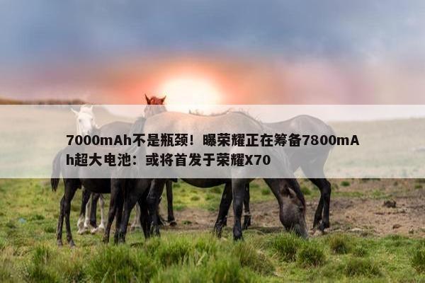 7000mAh不是瓶颈！曝荣耀正在筹备7800mAh超大电池：或将首发于荣耀X70