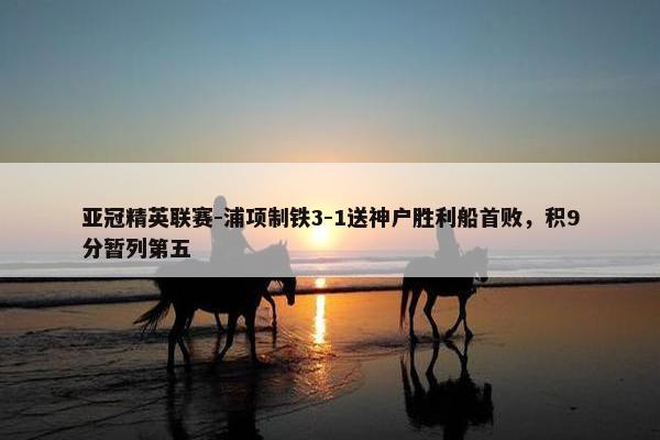 亚冠精英联赛-浦项制铁3-1送神户胜利船首败，积9分暂列第五