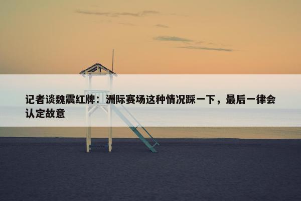 记者谈魏震红牌：洲际赛场这种情况踩一下，最后一律会认定故意