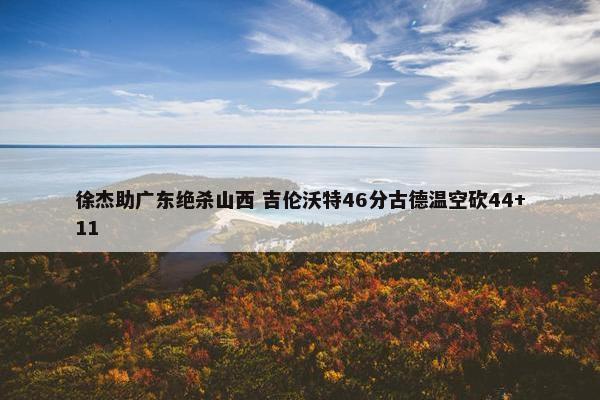 徐杰助广东绝杀山西 吉伦沃特46分古德温空砍44+11