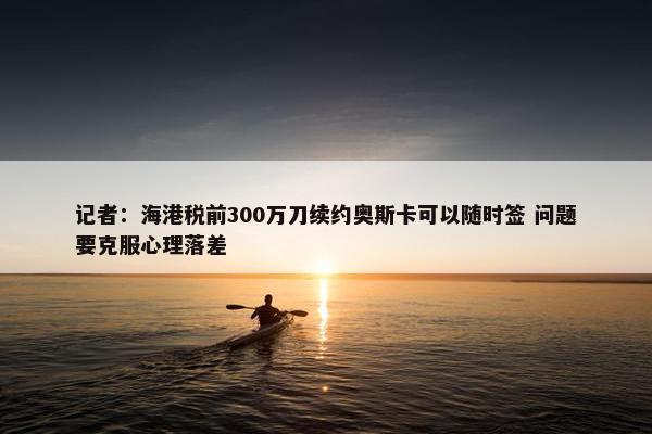 记者：海港税前300万刀续约奥斯卡可以随时签 问题要克服心理落差