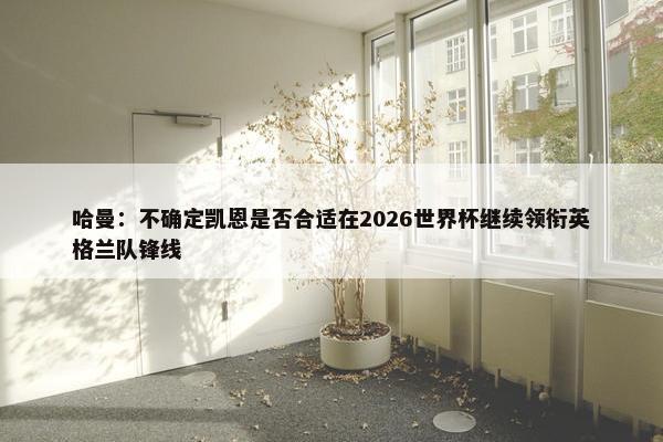 哈曼：不确定凯恩是否合适在2026世界杯继续领衔英格兰队锋线