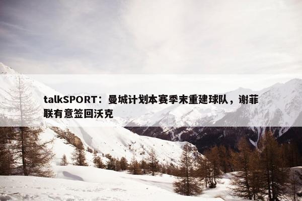 talkSPORT：曼城计划本赛季末重建球队，谢菲联有意签回沃克