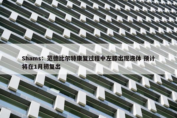 Shams：范德比尔特康复过程中左膝出现液体 预计将在1月初复出