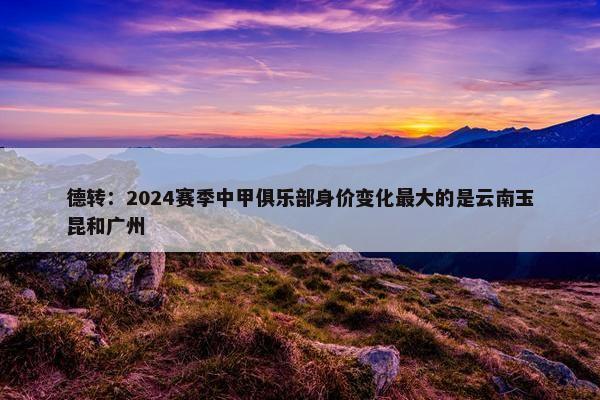 德转：2024赛季中甲俱乐部身价变化最大的是云南玉昆和广州