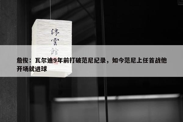 詹俊：瓦尔迪9年前打破范尼纪录，如今范尼上任首战他开场就进球