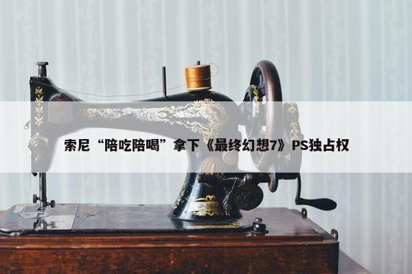 索尼“陪吃陪喝”拿下《最终幻想7》PS独占权