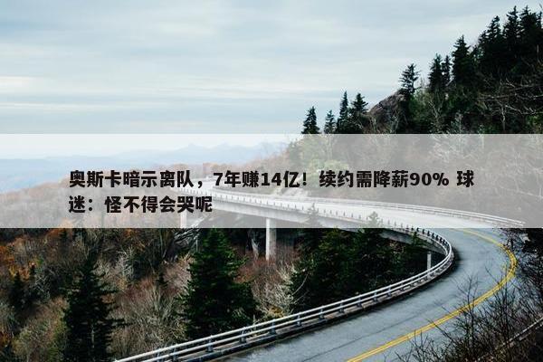 奥斯卡暗示离队，7年赚14亿！续约需降薪90% 球迷：怪不得会哭呢