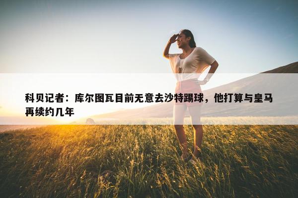 科贝记者：库尔图瓦目前无意去沙特踢球，他打算与皇马再续约几年