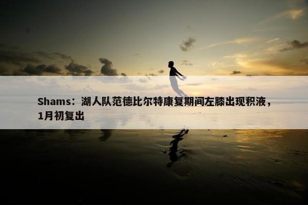 Shams：湖人队范德比尔特康复期间左膝出现积液，1月初复出