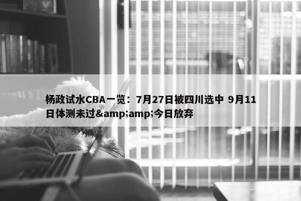 杨政试水CBA一览：7月27日被四川选中 9月11日体测未过&amp;今日放弃