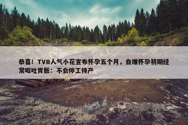 恭喜！TVB人气小花宣布怀孕五个月，自爆怀孕初期经常呕吐胃胀：不会停工待产