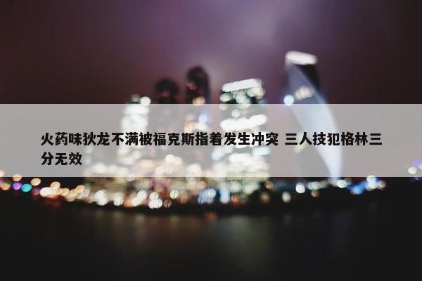 火药味狄龙不满被福克斯指着发生冲突 三人技犯格林三分无效