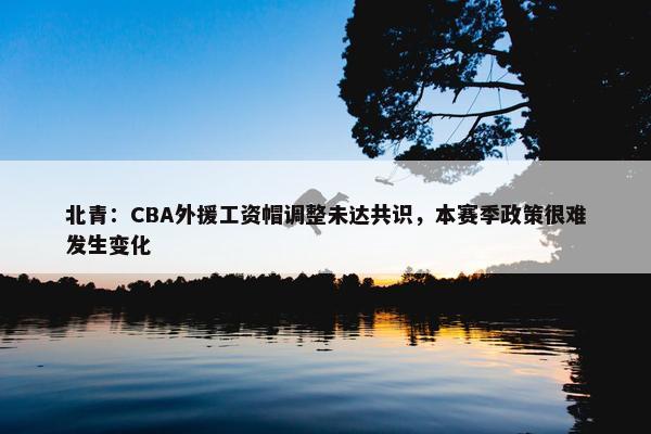 北青：CBA外援工资帽调整未达共识，本赛季政策很难发生变化