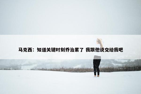 马克西：知道关键时刻乔治累了 我跟他说交给我吧