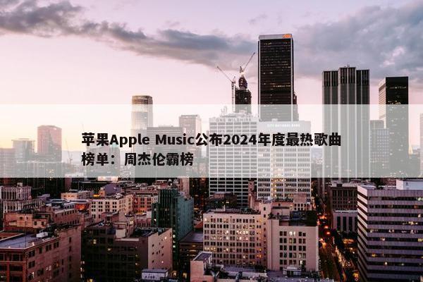 苹果Apple Music公布2024年度最热歌曲榜单：周杰伦霸榜