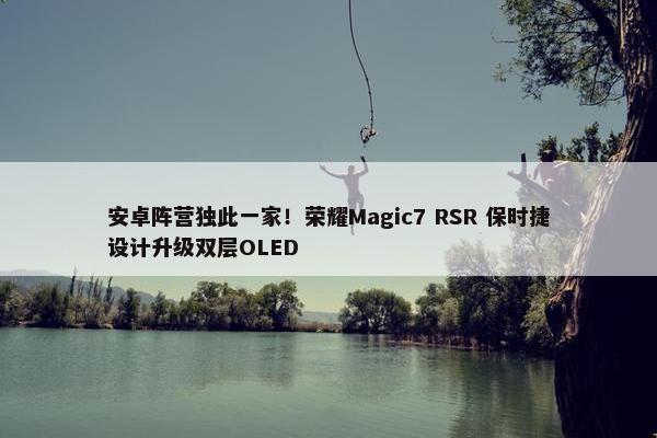 安卓阵营独此一家！荣耀Magic7 RSR 保时捷设计升级双层OLED