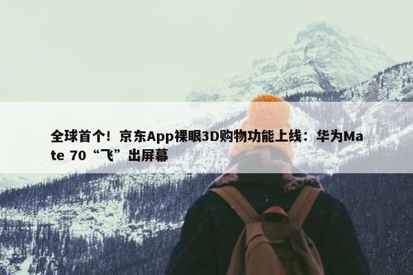 全球首个！京东App裸眼3D购物功能上线：华为Mate 70“飞”出屏幕