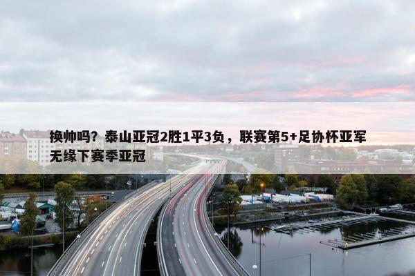 换帅吗？泰山亚冠2胜1平3负，联赛第5+足协杯亚军无缘下赛季亚冠