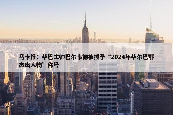 马卡报：毕巴主帅巴尔韦德被授予“2024年毕尔巴鄂杰出人物”称号