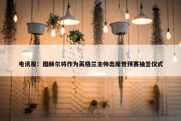 电讯报：图赫尔将作为英格兰主帅出席世预赛抽签仪式