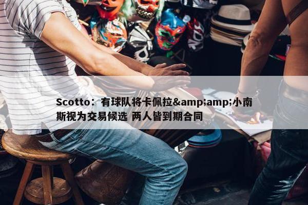 Scotto：有球队将卡佩拉&amp;小南斯视为交易候选 两人皆到期合同